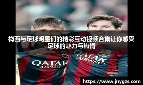 梅西与足球明星们的精彩互动视频合集让你感受足球的魅力与热情